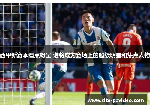 西甲新赛季看点纷呈 谁将成为赛场上的超级明星和焦点人物 西甲新赛季看点纷呈 谁将成为赛场上的超级明星和焦点人物