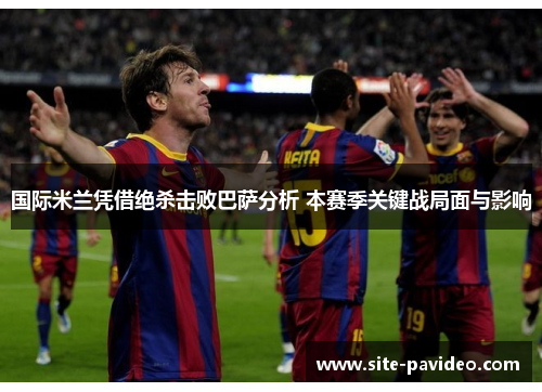 国际米兰凭借绝杀击败巴萨分析 本赛季关键战局面与影响