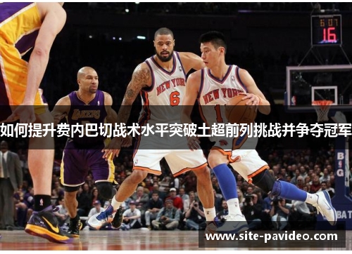 如何提升费内巴切战术水平突破土超前列挑战并争夺冠军 如何提升费内巴切战术水平突破土超前列挑战并争夺冠军