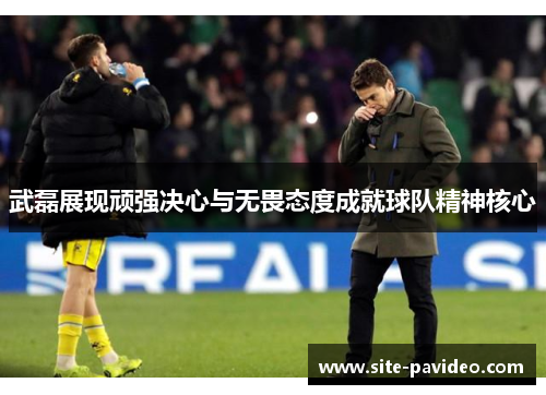武磊展现顽强决心与无畏态度成就球队精神核心
