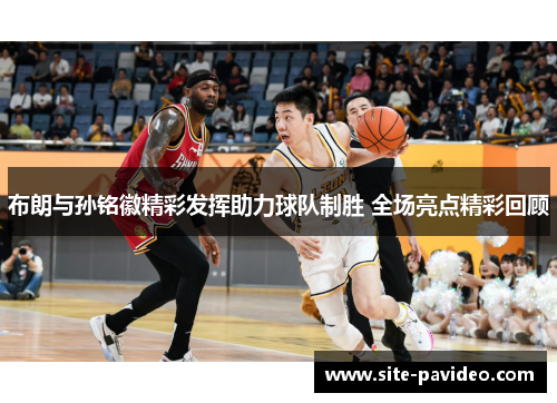 布朗与孙铭徽精彩发挥助力球队制胜 全场亮点精彩回顾