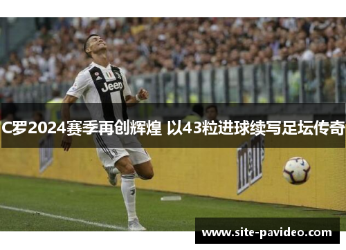 C罗2024赛季再创辉煌 以43粒进球续写足坛传奇