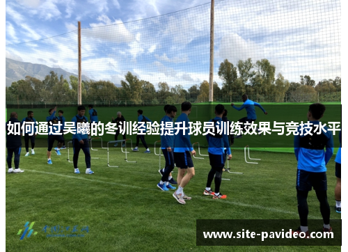 如何通过吴曦的冬训经验提升球员训练效果与竞技水平
