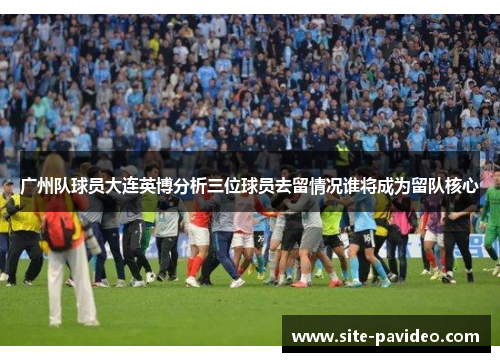 广州队球员大连英博分析三位球员去留情况谁将成为留队核心
