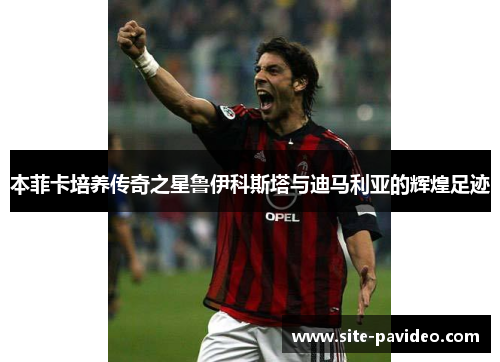 本菲卡培养传奇之星鲁伊科斯塔与迪马利亚的辉煌足迹