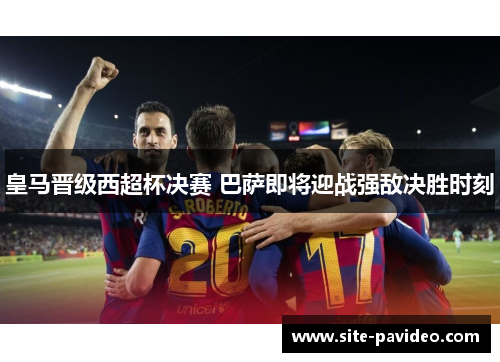皇马晋级西超杯决赛 巴萨即将迎战强敌决胜时刻