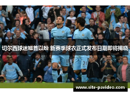 切尔西球迷翘首以盼 新赛季球衣正式发布日期即将揭晓 切尔西球迷翘首以盼 新赛季球衣正式发布日期即将揭晓