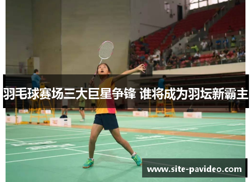 羽毛球赛场三大巨星争锋 谁将成为羽坛新霸主 羽毛球赛场三大巨星争锋 谁将成为羽坛新霸主