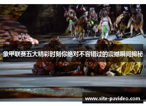 象甲联赛五大精彩时刻你绝对不容错过的震撼瞬间揭秘