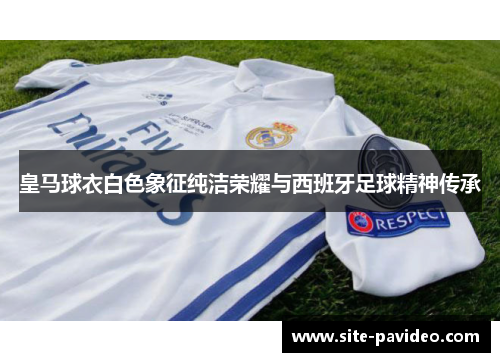 皇马球衣白色象征纯洁荣耀与西班牙足球精神传承 皇马球衣白色象征纯洁荣耀与西班牙足球精神传承