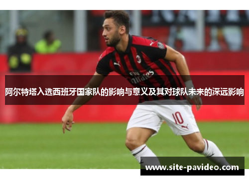 阿尔特塔入选西班牙国家队的影响与意义及其对球队未来的深远影响