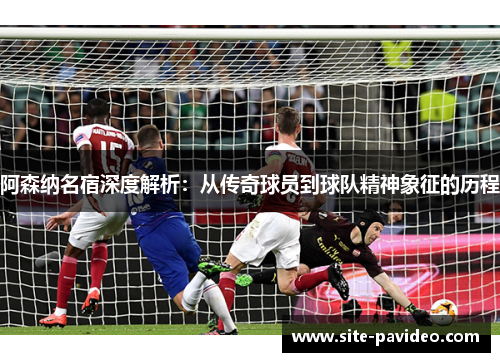 阿森纳名宿深度解析：从传奇球员到球队精神象征的历程