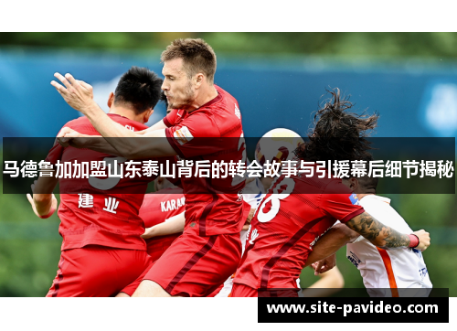 马德鲁加加盟山东泰山背后的转会故事与引援幕后细节揭秘