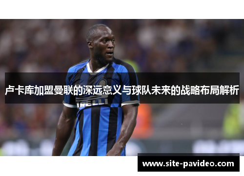 卢卡库加盟曼联的深远意义与球队未来的战略布局解析