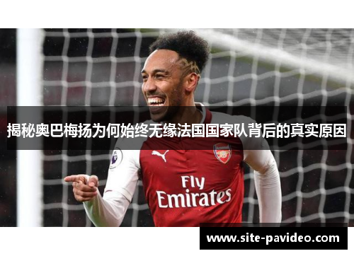 揭秘奥巴梅扬为何始终无缘法国国家队背后的真实原因