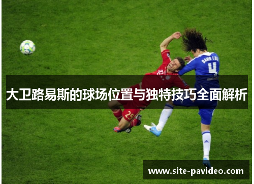 大卫路易斯的球场位置与独特技巧全面解析 大卫路易斯的球场位置与独特技巧全面解析