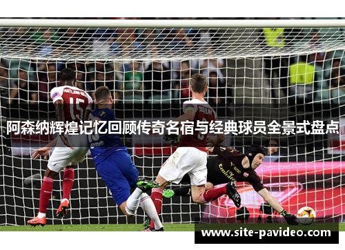 阿森纳辉煌记忆回顾传奇名宿与经典球员全景式盘点